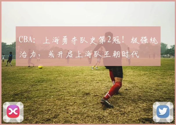 CBA：上海勇夺队史第2冠！极强统治力，或开启上海队王朝时代