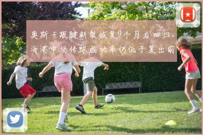 奥斯卡跟腱断裂恢复9个月后回归，海港中场传球成功率仍低于复出前5%