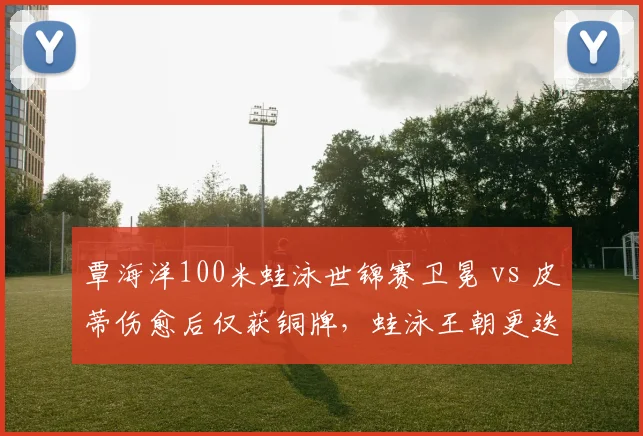 覃海洋100米蛙泳世锦赛卫冕 vs 皮蒂伤愈后仅获铜牌，蛙泳王朝更迭隐现